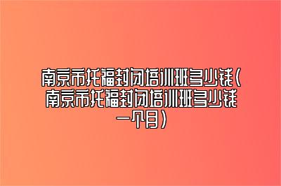 南京市托福封闭培训班多少钱(南京市托福封闭培训班多少钱一个月)