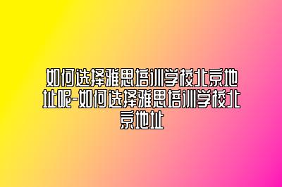 如何选择雅思培训学校北京地址呢-如何选择雅思培训学校北京地址