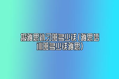 报雅思补习班多少钱(雅思培训班多少钱雅思)