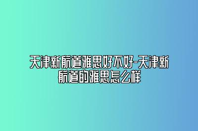 天津新航道雅思好不好-天津新航道的雅思怎么样