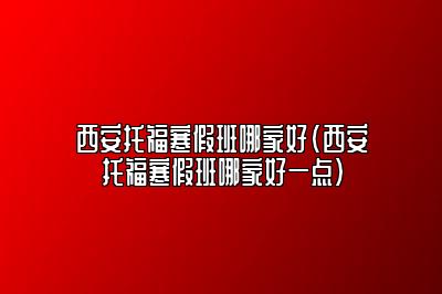 西安托福寒假班哪家好(西安托福寒假班哪家好一点)