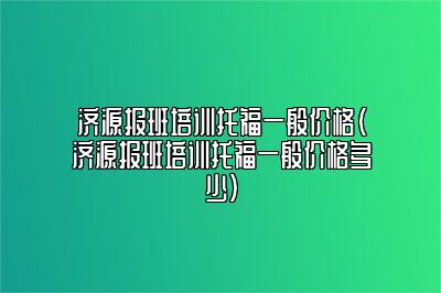 济源报班培训托福一般价格(济源报班培训托福一般价格多少)