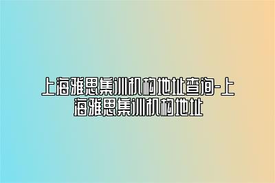 上海雅思集训机构地址查询-上海雅思集训机构地址