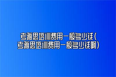 考雅思培训费用一般多少钱(考雅思培训费用一般多少钱啊)