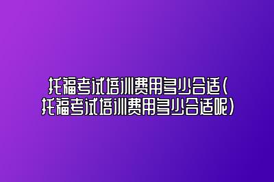 托福考试培训费用多少合适(托福考试培训费用多少合适呢)