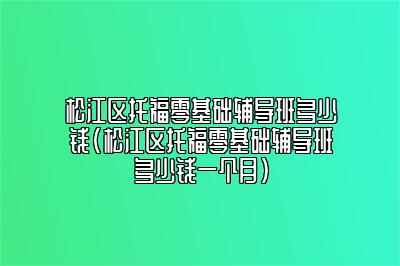 松江区托福零基础辅导班多少钱(松江区托福零基础辅导班多少钱一个月)