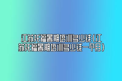 江苏托福暑期培训多少钱(江苏托福暑期培训多少钱一个月)