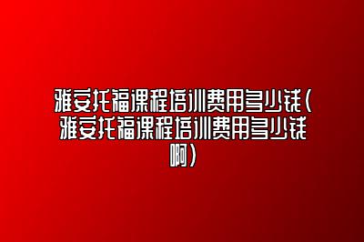 雅安托福课程培训费用多少钱(雅安托福课程培训费用多少钱啊)