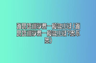 雅思培训学费一般多少钱(雅思培训学费一般多少钱?贵不贵)