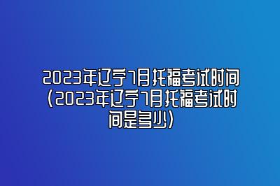 2023年辽宁7月托福考试时间(2023年辽宁7月托福考试时间是多少)