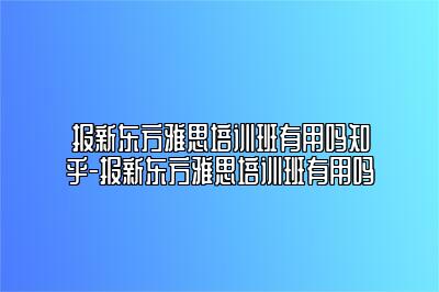 报新东方雅思培训班有用吗知乎-报新东方雅思培训班有用吗