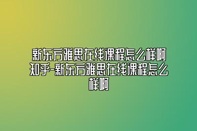 新东方雅思在线课程怎么样啊知乎-新东方雅思在线课程怎么样啊