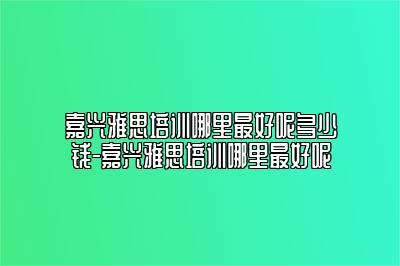 嘉兴雅思培训哪里最好呢多少钱-嘉兴雅思培训哪里最好呢