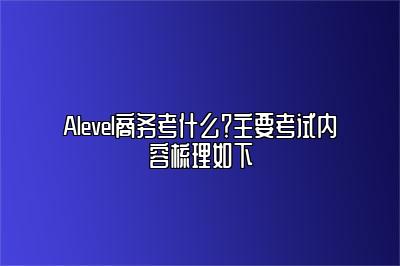 Alevel商务考什么？主要考试内容梳理如下