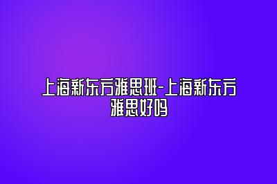 上海新东方雅思班-上海新东方雅思好吗