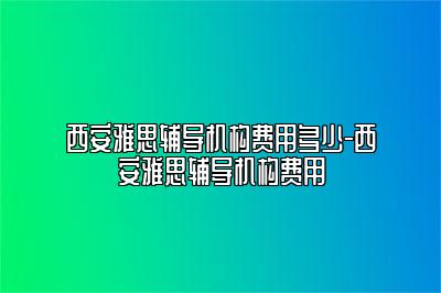 西安雅思辅导机构费用多少-西安雅思辅导机构费用