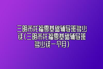 三明市托福零基础辅导班多少钱(三明市托福零基础辅导班多少钱一个月)