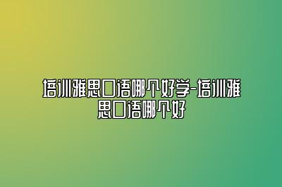 培训雅思口语哪个好学-培训雅思口语哪个好