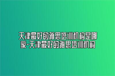 天津最好的雅思培训机构是哪家-天津最好的雅思培训机构