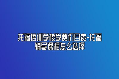 托福培训学校学费价目表-托福辅导课程怎么选择