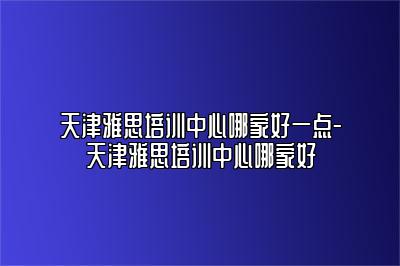 天津雅思培训中心哪家好一点-天津雅思培训中心哪家好