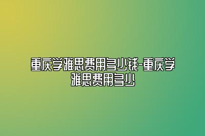 重庆学雅思费用多少钱-重庆学雅思费用多少