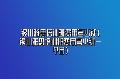 银川雅思培训班费用多少钱(银川雅思培训班费用多少钱一个月)