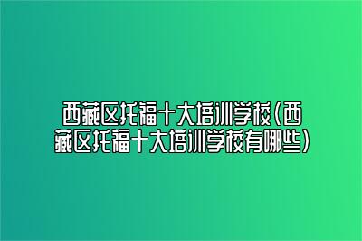 西藏区托福十大培训学校(西藏区托福十大培训学校有哪些)