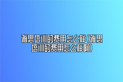 雅思培训的费用怎么样(雅思培训的费用怎么样啊)