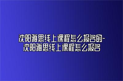 沈阳雅思线上课程怎么报名的-沈阳雅思线上课程怎么报名