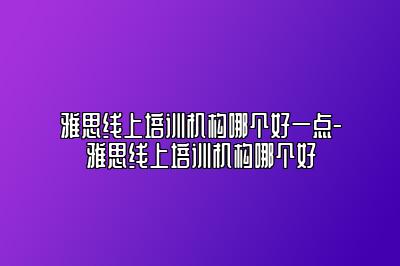 雅思线上培训机构哪个好一点-雅思线上培训机构哪个好