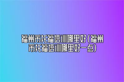 福州市托福培训哪里好(福州市托福培训哪里好一点)