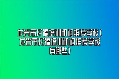 龙岩市托福培训机构推荐学校(龙岩市托福培训机构推荐学校有哪些)