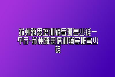 苏州雅思培训辅导班多少钱一个月-苏州雅思培训辅导班多少钱