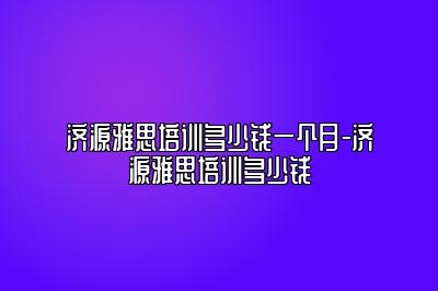 济源雅思培训多少钱一个月-济源雅思培训多少钱