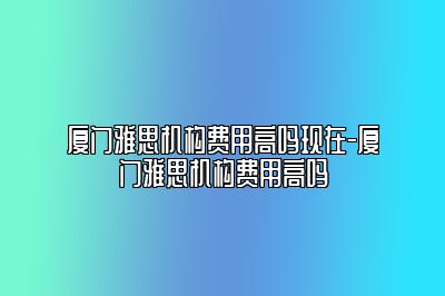 厦门雅思机构费用高吗现在-厦门雅思机构费用高吗