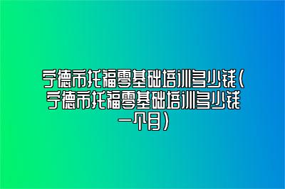 宁德市托福零基础培训多少钱(宁德市托福零基础培训多少钱一个月)