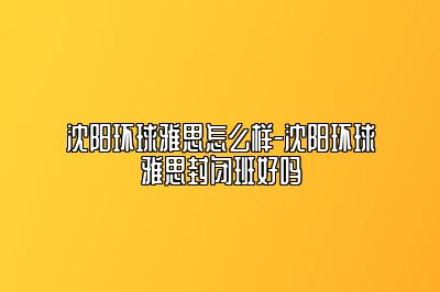 沈阳环球雅思怎么样-沈阳环球雅思封闭班好吗