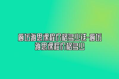 廊坊雅思课程价格多少钱-廊坊雅思课程价格多少