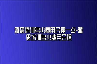 雅思培训多少费用合理一点-雅思培训多少费用合理