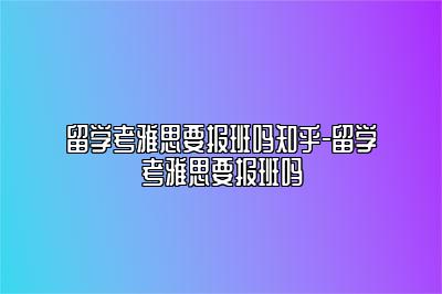 留学考雅思要报班吗知乎-留学考雅思要报班吗