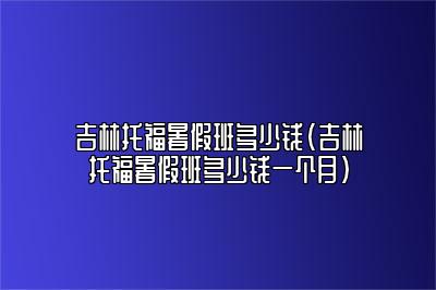 吉林托福暑假班多少钱(吉林托福暑假班多少钱一个月)