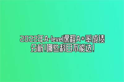 2022年A-level课程A*率成绩分析！哪些科目不能选！