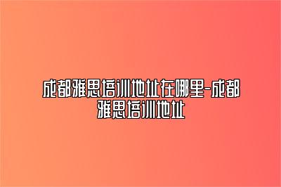 成都雅思培训地址在哪里-成都雅思培训地址