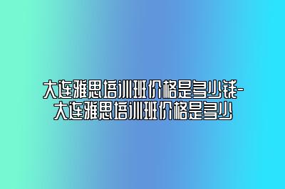 大连雅思培训班价格是多少钱-大连雅思培训班价格是多少