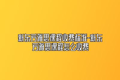 新东方雅思课程收费标准-新东方雅思课程怎么收费