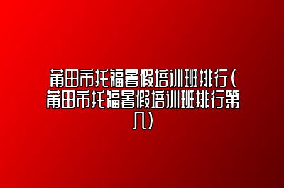 莆田市托福暑假培训班排行(莆田市托福暑假培训班排行第几)