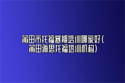 莆田市托福寒期培训哪家好(莆田雅思托福培训机构)