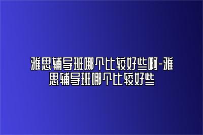 雅思辅导班哪个比较好些啊-雅思辅导班哪个比较好些