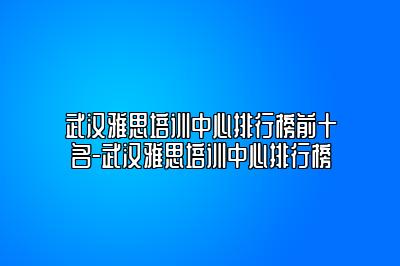 武汉雅思培训中心排行榜前十名-武汉雅思培训中心排行榜